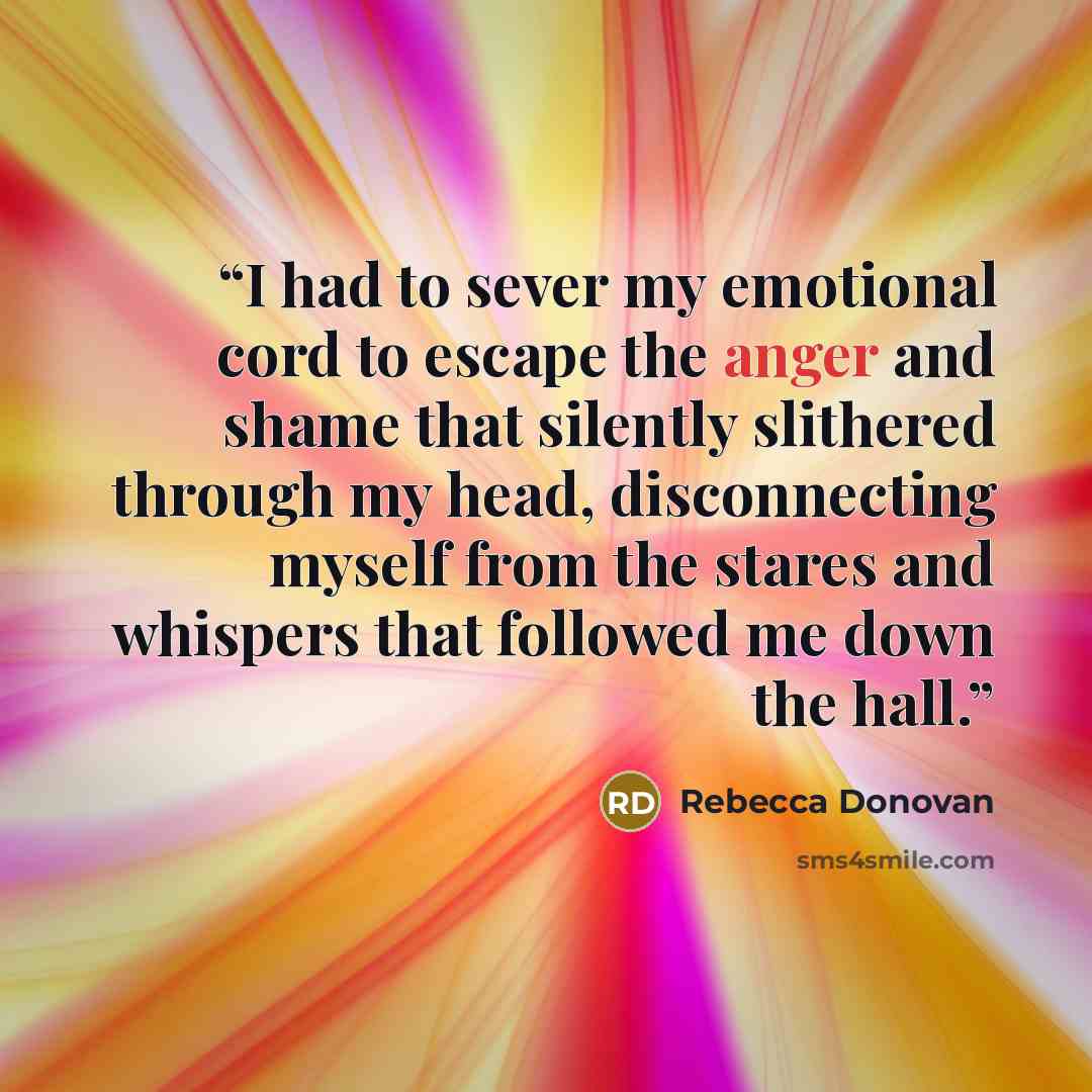 “I had to sever my emotional cord to escape the anger and shame that silently slithered through my head, disconnecting myself from the stares and whispers that followed me down the hall.” quote by Rebecca Donovan