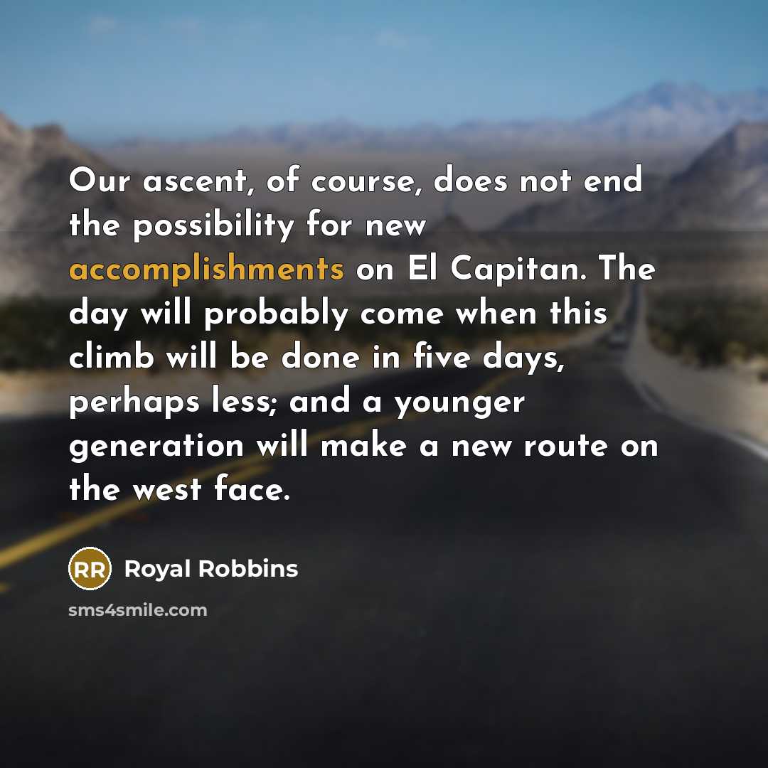 “Our ascent, of course, does not end the possibility for new accomplishments on El Capitan. The day will probably come when this climb will be done in five days, perhaps less; and a younger generation will make a new route on the west face.” quote by Royal Robbins