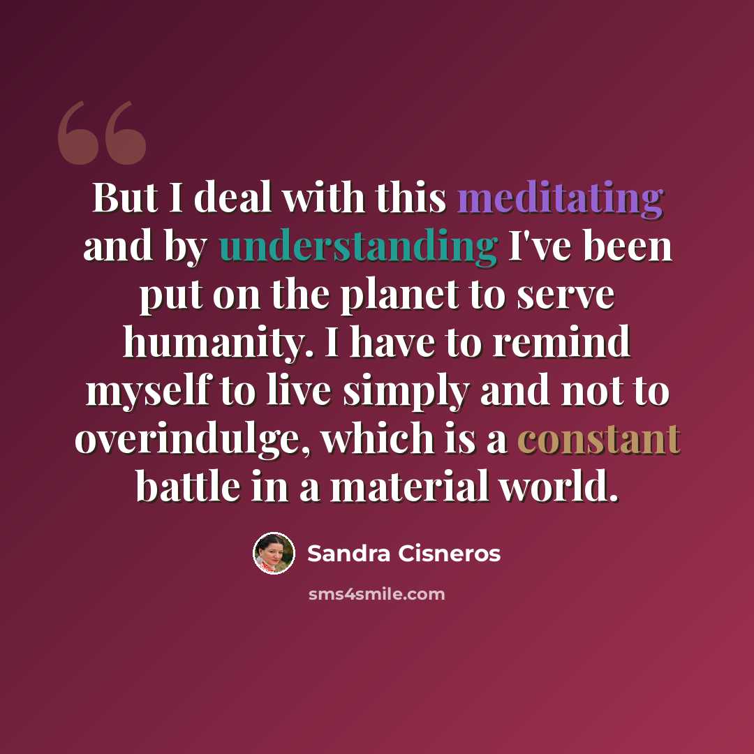 “But I deal with this meditating and by understanding I've been put on the planet to serve humanity. I have to remind myself to live simply and not to overindulge, which is a constant battle in a material world.” quote by Sandra Cisneros