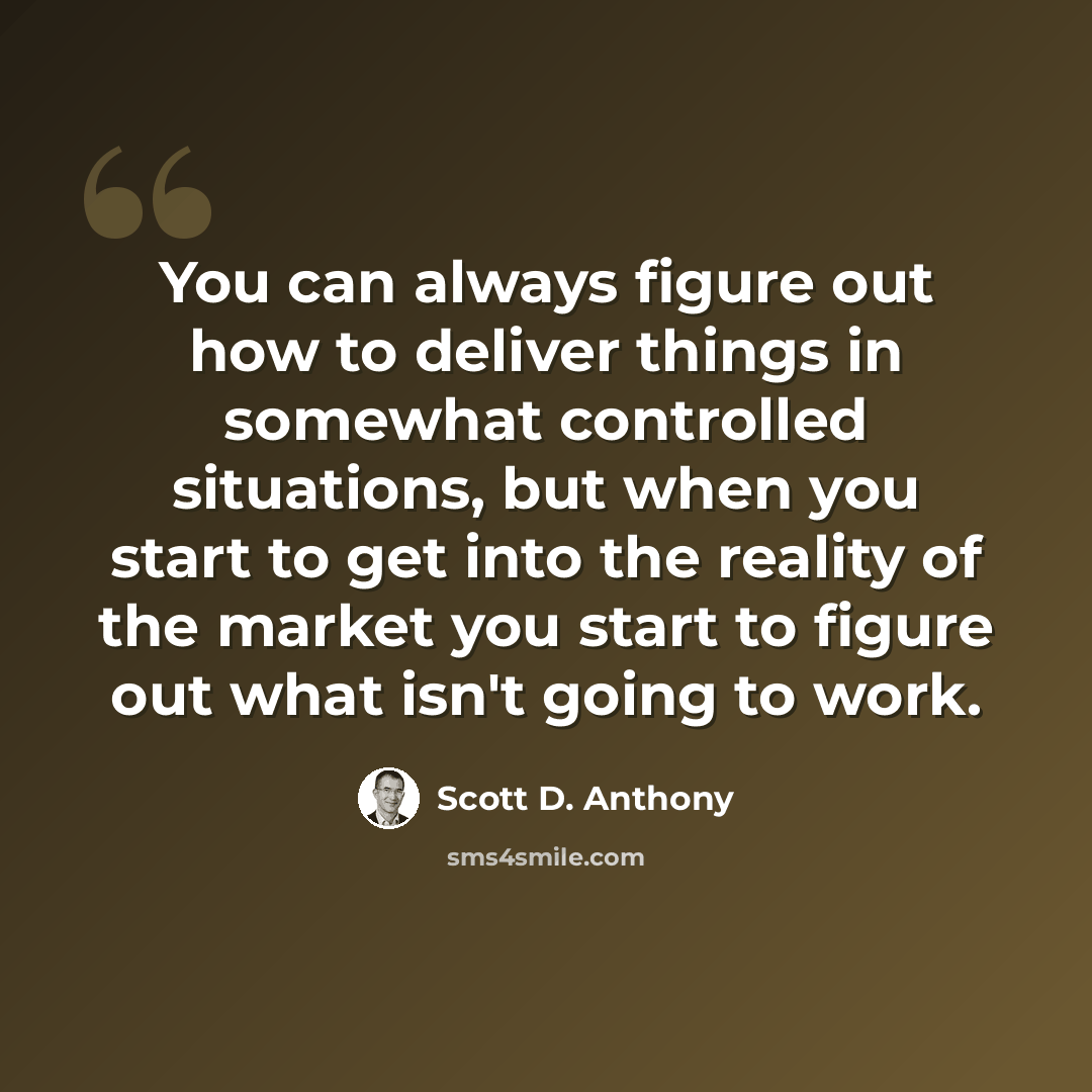 “You can always figure out how to deliver things in somewhat controlled situations, but when you start to get into the reality of the market you start to figure out what isn't going to work.” quote by Scott D. Anthony