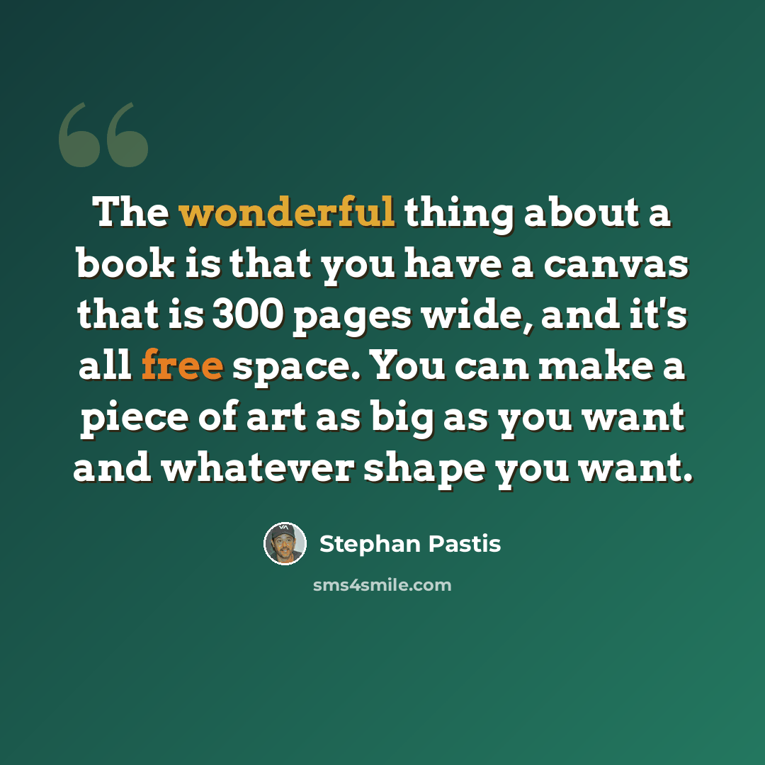 “The wonderful thing about a book is that you have a canvas that is 300 pages wide, and it's all free space. You can make a piece of art as big as you want and whatever shape you want.” quote by Stephan Pastis