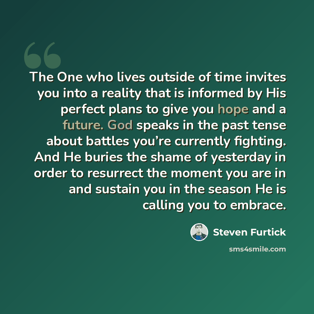 “The One who lives outside of time invites you into a reality that is informed by His perfect plans to give you hope and a future. God speaks in the past tense about battles you’re currently fighting. And He buries the shame of yesterday in order to resurrect the moment you are in and sustain you…” quote by Steven Furtick