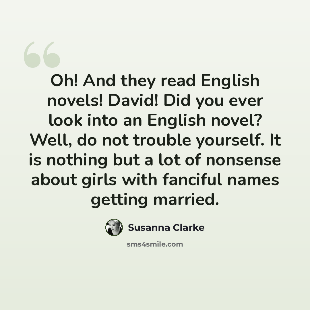 “Oh! And they read English novels! David! Did you ever look into an English novel? Well, do not trouble yourself. It is nothing but a lot of nonsense about girls with fanciful names getting married.” quote by Susanna Clarke