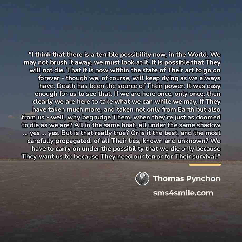 “I think that there is a terrible possibility now, in the World. We may not brush it away, we must look at it. It is possible that They will not die. That it is now within the state of Their art to go on forever - though we, of course, will keep dying as we always have. Death has been the source of…” quote by Thomas Pynchon