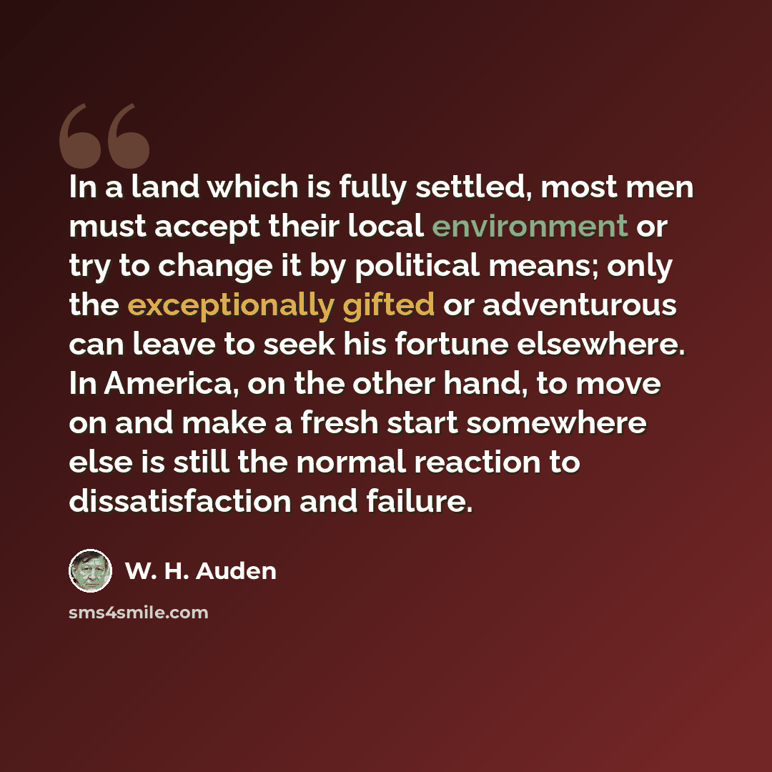 “In a land which is fully settled, most men must accept their local environment or try to change it by political means; only the exceptionally gifted or adventurous can leave to seek his fortune elsewhere. In America, on the other hand, to move on and make a fresh start somewhere else is still the…” quote by W. H. Auden