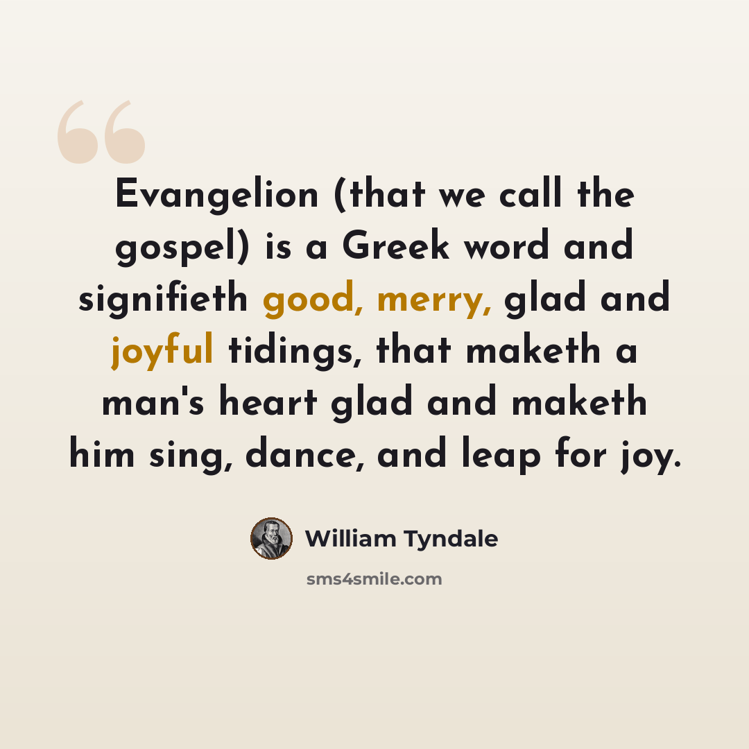 “Evangelion (that we call the gospel) is a Greek word and signifieth good, merry, glad and joyful tidings, that maketh a man's heart glad and maketh him sing, dance, and leap for joy.” quote by William Tyndale