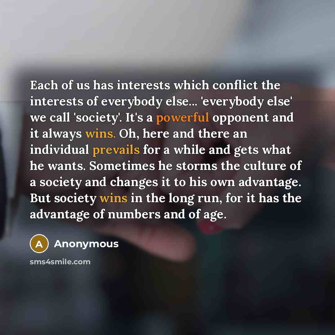 “Each of us has interests which conflict the interests of everybody else... 'everybody else' we call 'society'. It's a powerful opponent and it always wins. Oh, here and there an individual prevails for a while and gets what he wants. Sometimes he storms the culture of a society and changes it to…” quote by Anonymous