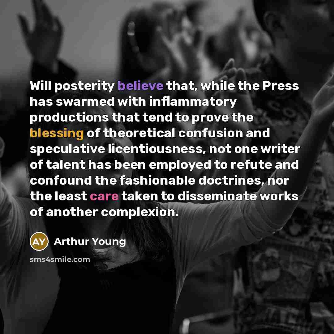 “Will posterity believe that, while the Press has swarmed with inflammatory productions that tend to prove the blessing of theoretical confusion and speculative licentiousness, not one writer of talent has been employed to refute and confound the fashionable doctrines, nor the least care taken to…” quote by Arthur Young