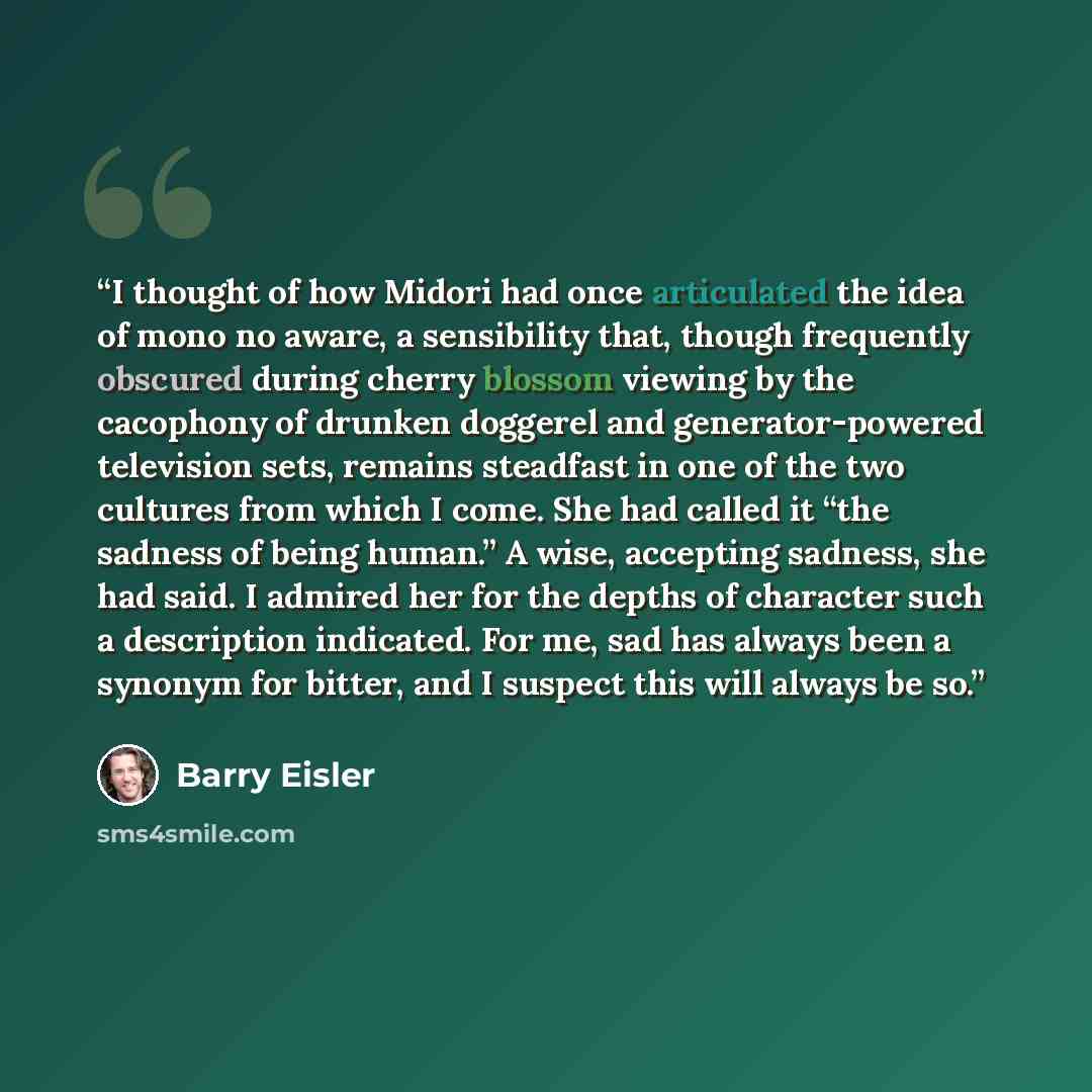 “I thought of how Midori had once articulated the idea of mono no aware, a sensibility that, though frequently obscured during cherry blossom viewing by the cacophony of drunken doggerel and generator-powered television sets, remains steadfast in one of the two cultures from which I come. She had…” quote by Barry Eisler