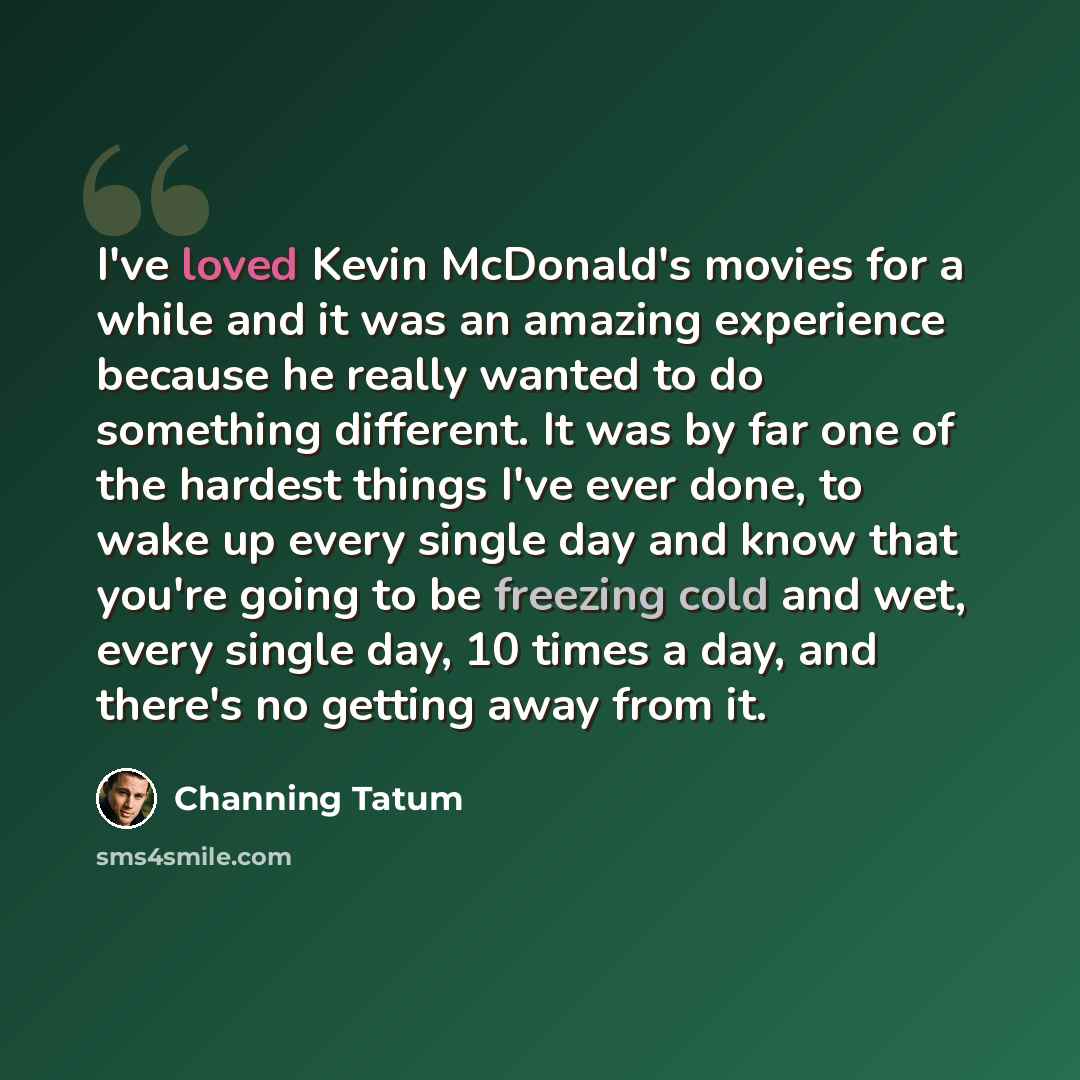 “I've loved Kevin McDonald's movies for a while and it was an amazing experience because he really wanted to do something different. It was by far one of the hardest things I've ever done, to wake up every single day and know that you're going to be freezing cold and wet, every single day, 10 times…” quote by Channing Tatum