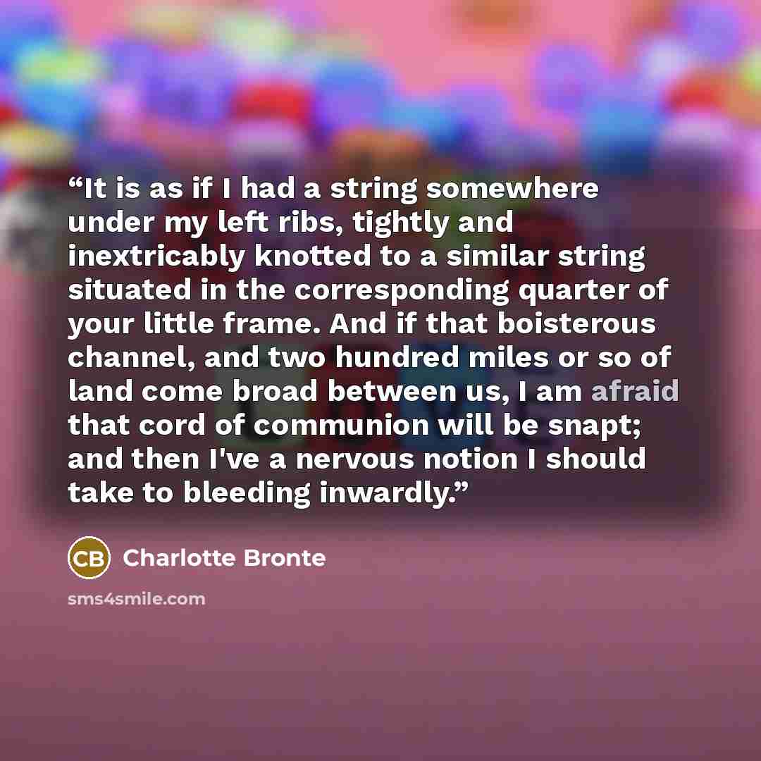 “It is as if I had a string somewhere under my left ribs, tightly and inextricably knotted to a similar string situated in the corresponding quarter of your little frame. And if that boisterous channel, and two hundred miles or so of land come broad between us, I am afraid that cord of communion…” quote by Charlotte Brontë