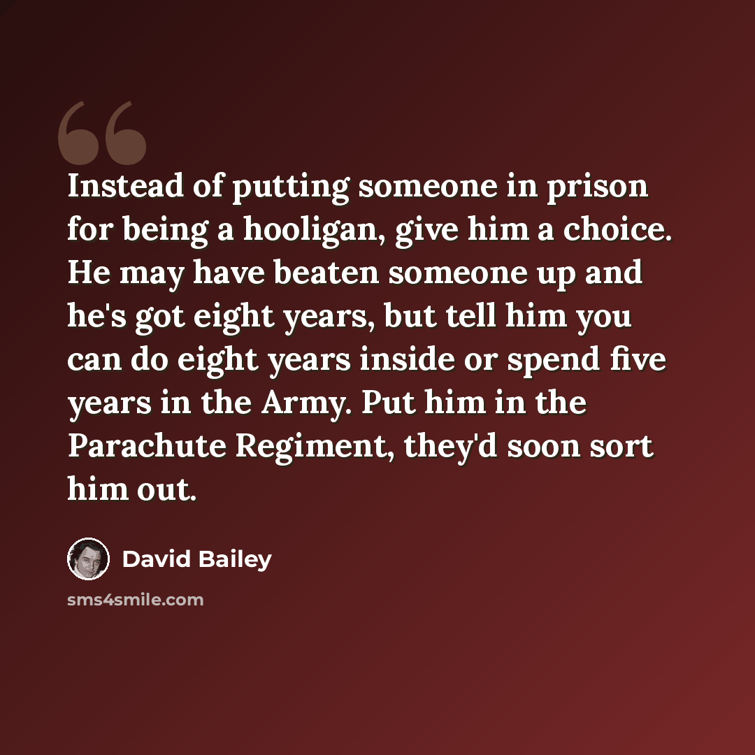 “Instead of putting someone in prison for being a hooligan, give him a choice. He may have beaten someone up and he's got eight years, but tell him you can do eight years inside or spend five years in the Army. Put him in the Parachute Regiment, they'd soon sort him out.” quote by David Bailey