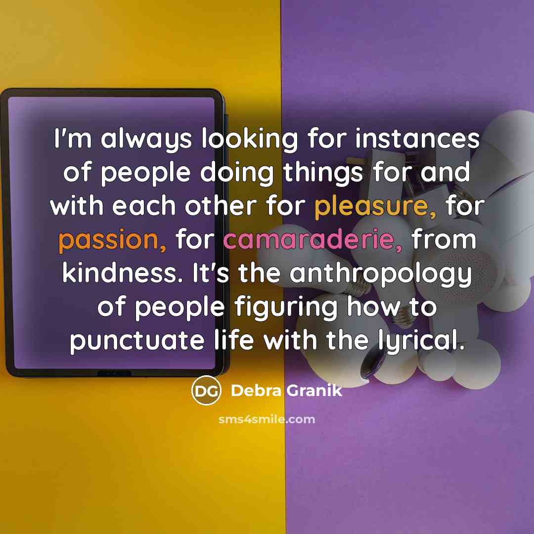 “I'm always looking for instances of people doing things for and with each other for pleasure, for passion, for camaraderie, from kindness. It's the anthropology of people figuring how to punctuate life with the lyrical.” quote by Debra Granik