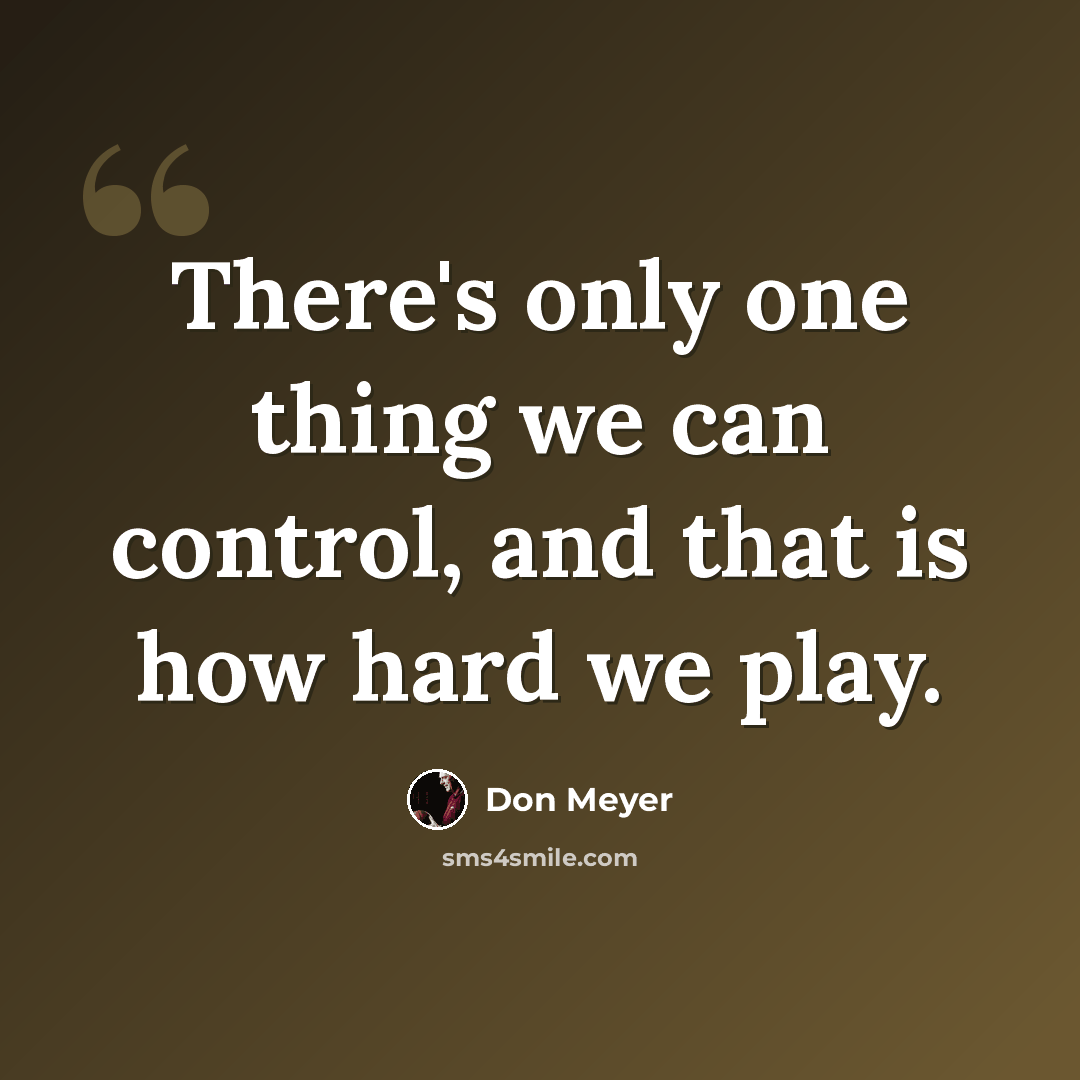 “There's only one thing we can control, and that is how hard we play.” quote by Don Meyer