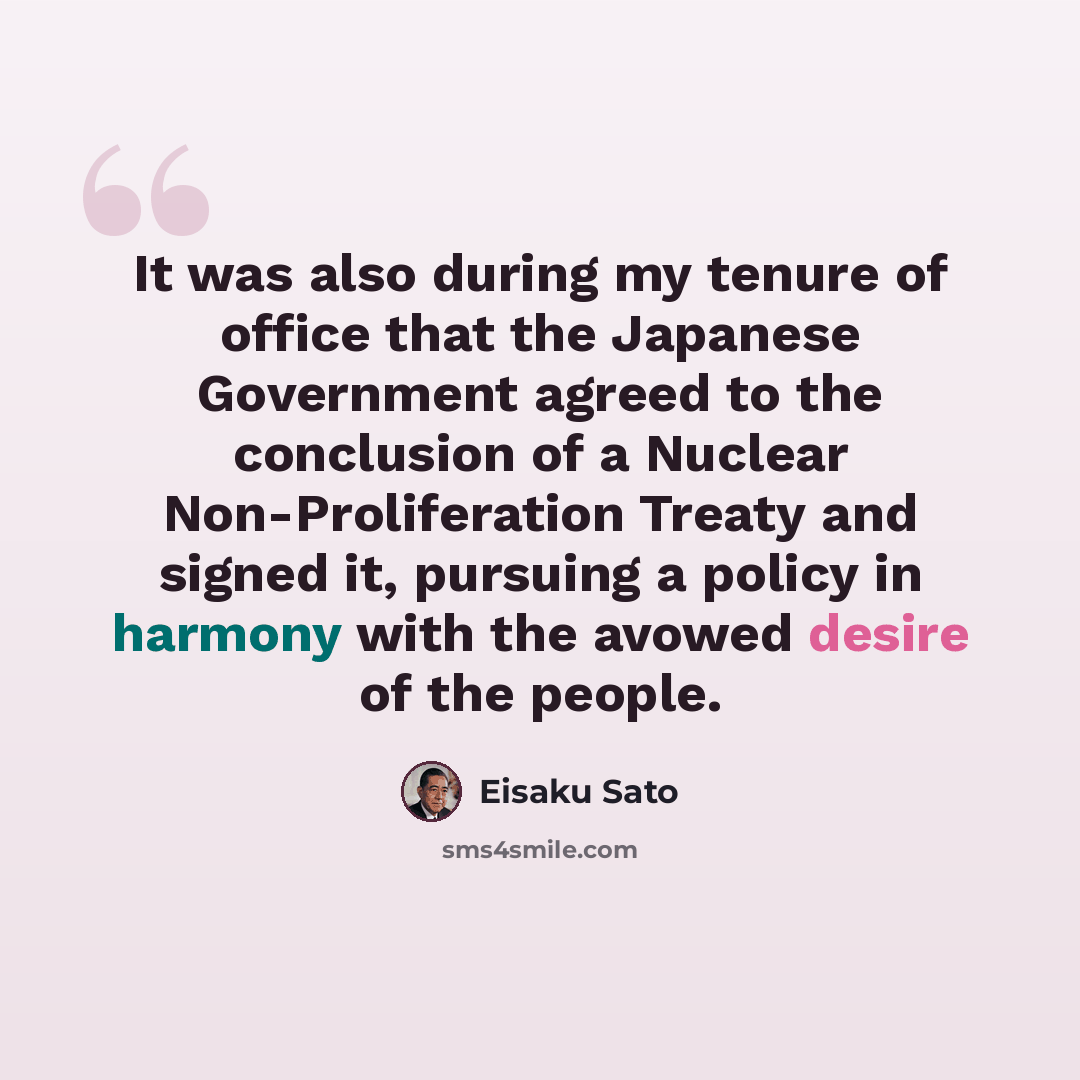 “It was also during my tenure of office that the Japanese Government agreed to the conclusion of a Nuclear Non-Proliferation Treaty and signed it, pursuing a policy in harmony with the avowed desire of the people.” quote by Eisaku Sato