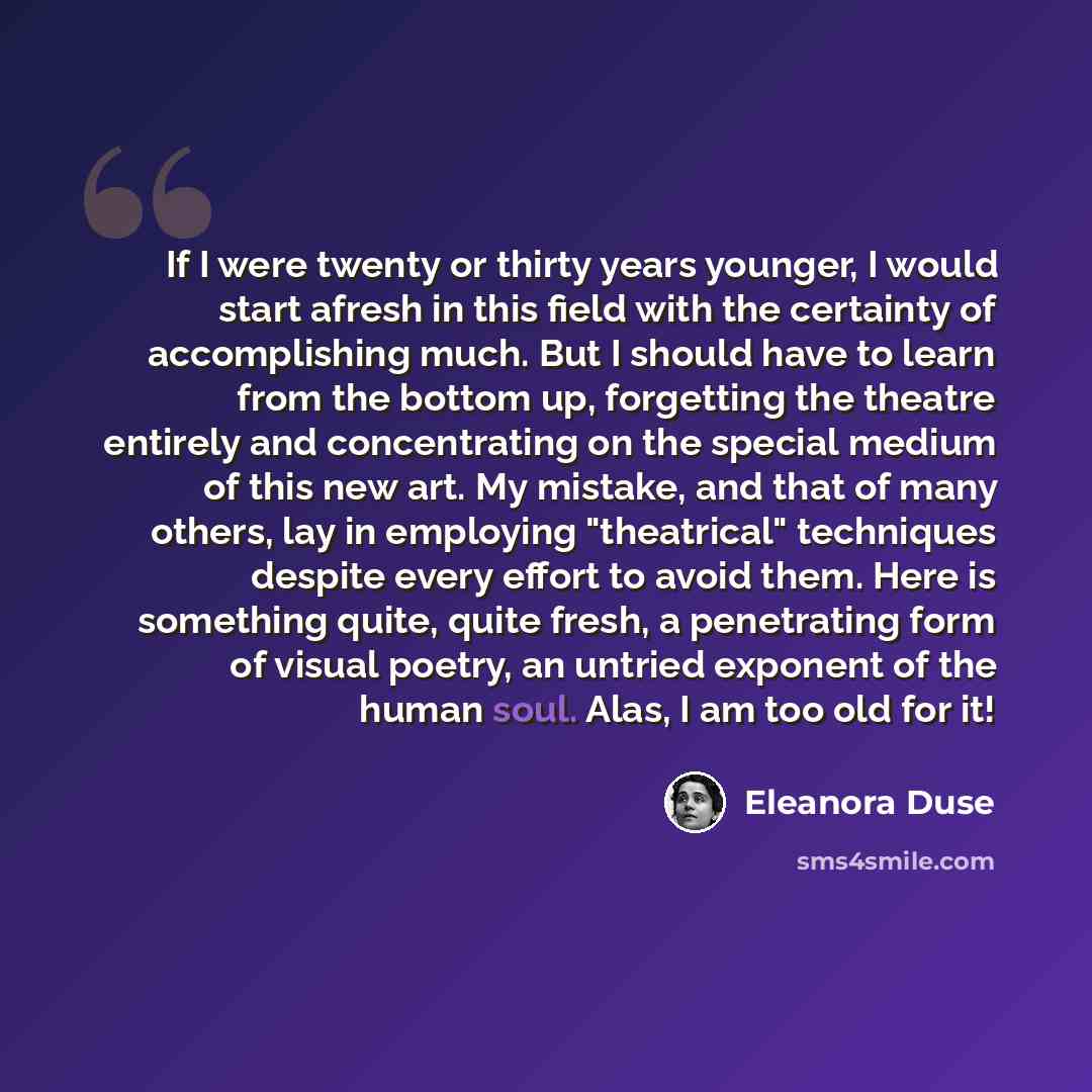 “If I were twenty or thirty years younger, I would start afresh in this field with the certainty of accomplishing much. But I should have to learn from the bottom up, forgetting the theatre entirely and concentrating on the special medium of this new art. My mistake, and that of many others, lay in…” quote by Eleanora Duse