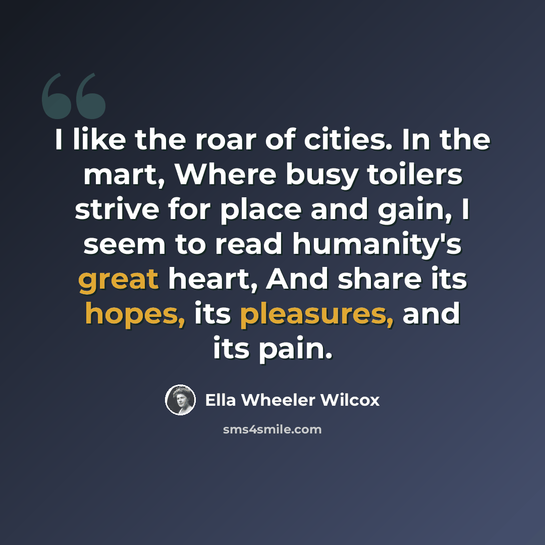 “I like the roar of cities. In the mart, Where busy toilers strive for place and gain, I seem to read humanity's great heart, And share its hopes, its pleasures, and its pain.” quote by Ella Wheeler Wilcox