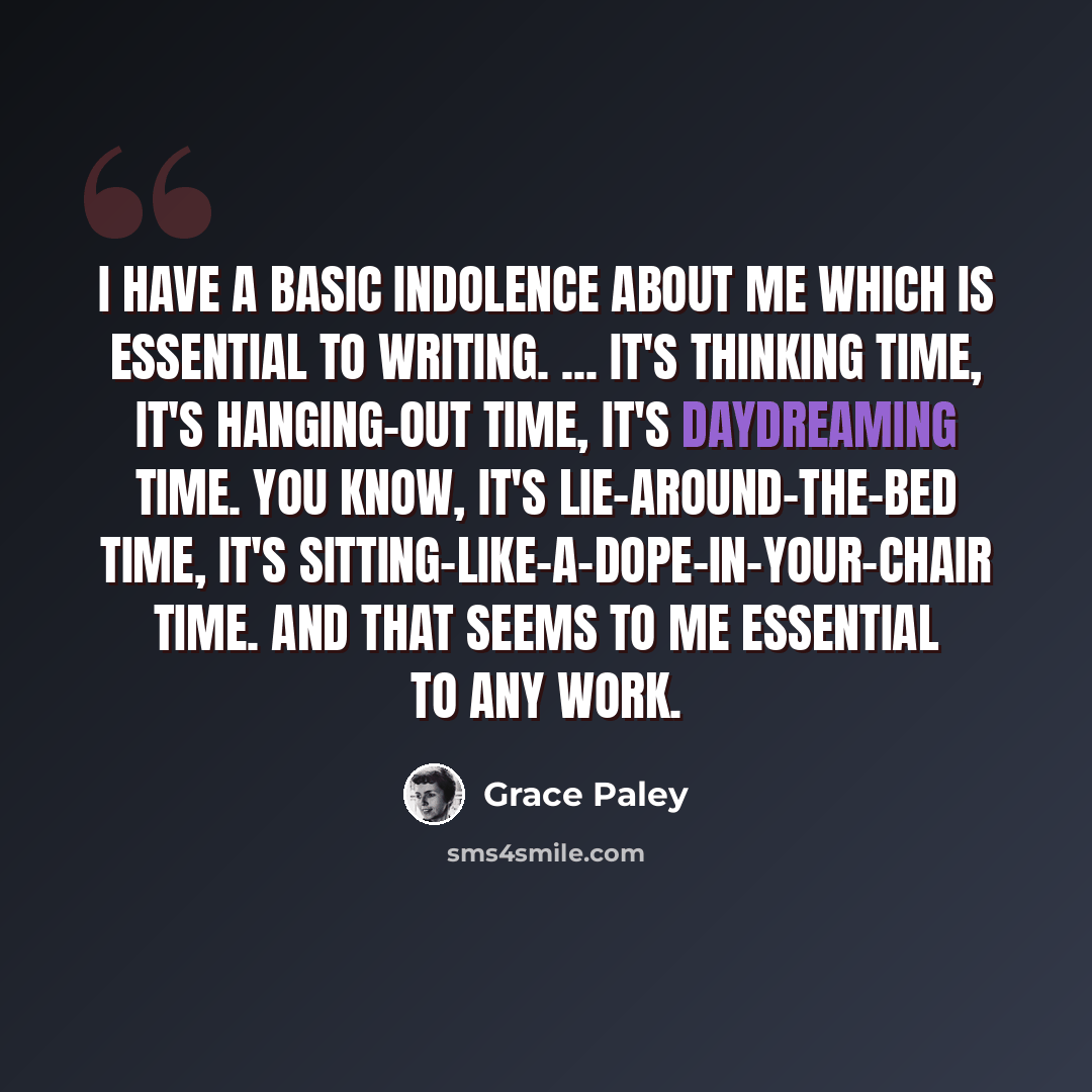 “I have a basic indolence about me which is essential to writing. ... It's thinking time, it's hanging-out time, it's daydreaming time. You know, it's lie-around-the-bed time, it's sitting-like-a-dope-in-your-chair time. And that seems to me essential to any work.” quote by Grace Paley