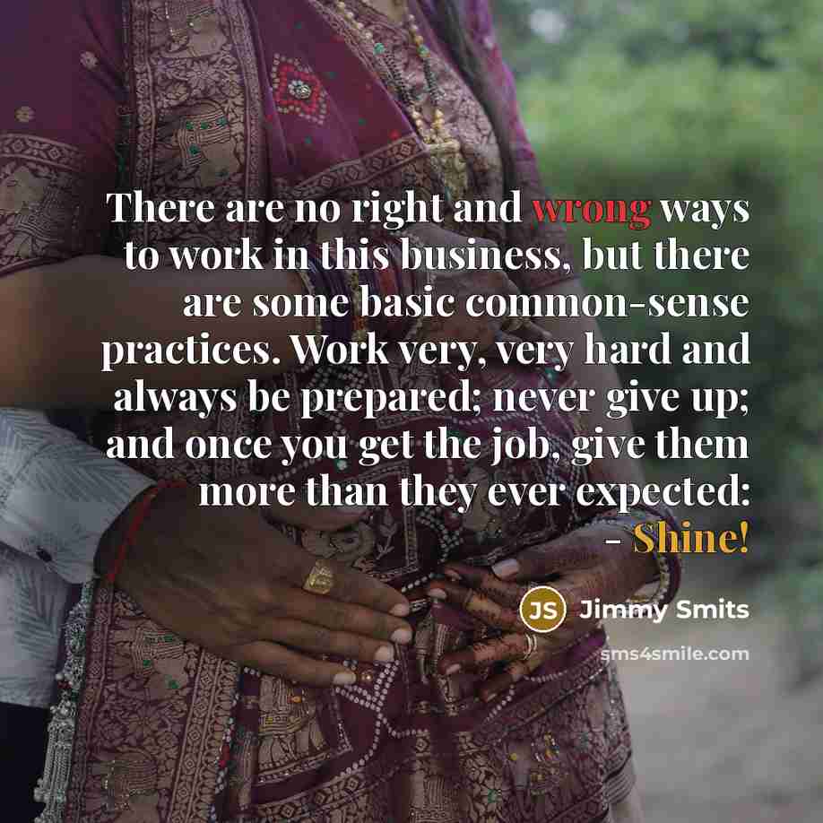 “There are no right and wrong ways to work in this business, but there are some basic common-sense practices. Work very, very hard and always be prepared; never give up; and once you get the job, give them more than they ever expected: - Shine!” quote by Jimmy Smits