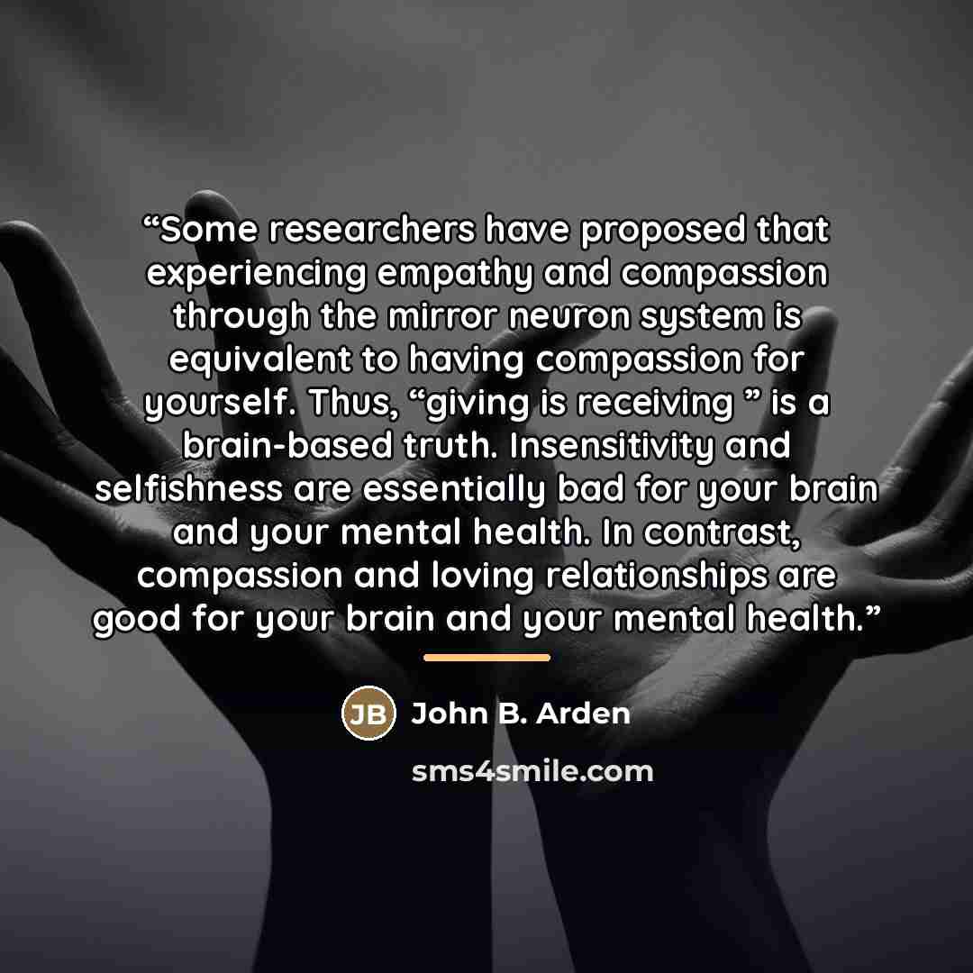 “Some researchers have proposed that experiencing empathy and compassion through the mirror neuron system is equivalent to having compassion for yourself. Thus, “giving is receiving ” is a brain-based truth. Insensitivity and selfishness are essentially bad for your brain and your mental health. In…” quote by John B. Arden