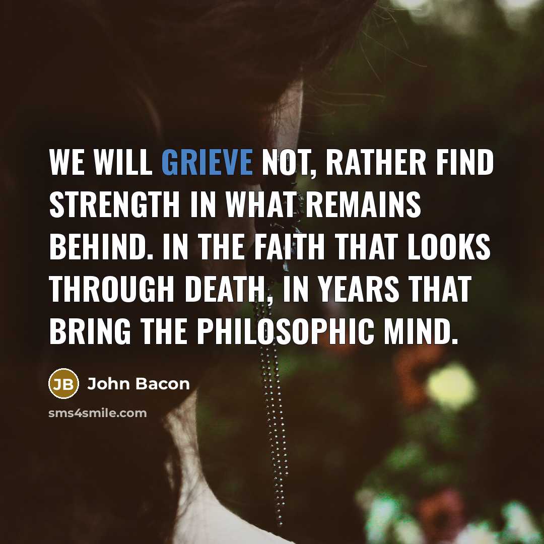 “We will grieve not, rather find strength in what remains behind. In the faith that looks through death, in years that bring the philosophic mind.” quote by John Bacon