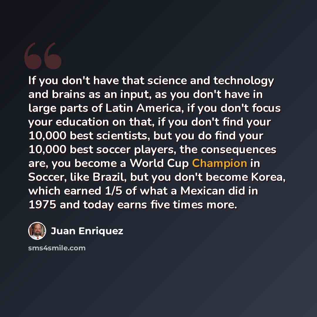 “If you don't have that science and technology and brains as an input, as you don't have in large parts of Latin America, if you don't focus your education on that, if you don't find your 10,000 best scientists, but you do find your 10,000 best soccer players, the consequences are, you become a…” quote by Juan Enriquez