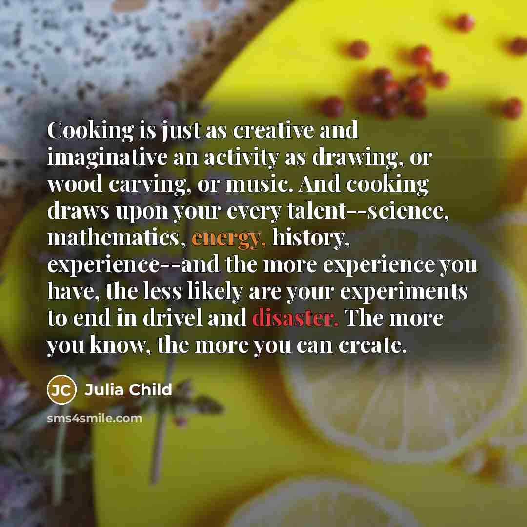 “Cooking is just as creative and imaginative an activity as drawing, or wood carving, or music. And cooking draws upon your every talent--science, mathematics, energy, history, experience--and the more experience you have, the less likely are your experiments to end in drivel and disaster. The more…” quote by Julia Child