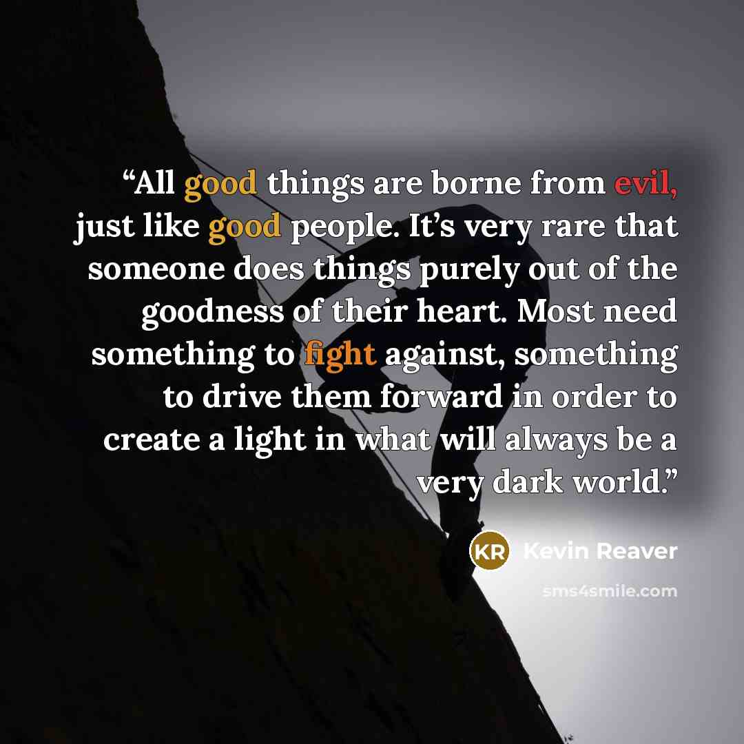 “All good things are borne from evil, just like good people. It’s very rare that someone does things purely out of the goodness of their heart. Most need something to fight against, something to drive them forward in order to create a light in what will always be a very dark world.” quote by Kevin Reaver
