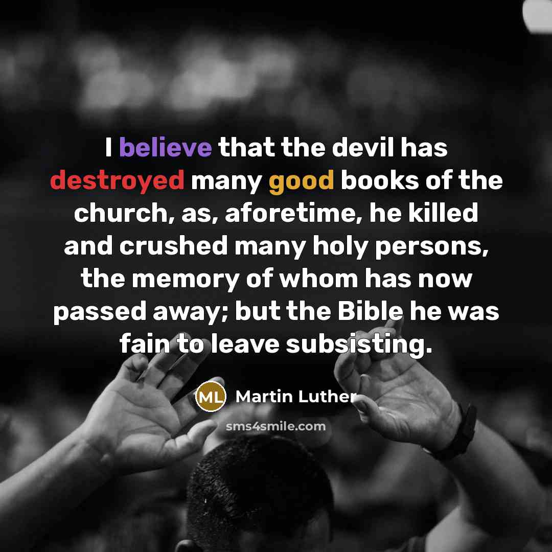 “I believe that the devil has destroyed many good books of the church, as, aforetime, he killed and crushed many holy persons, the memory of whom has now passed away; but the Bible he was fain to leave subsisting.” quote by Martin Luther