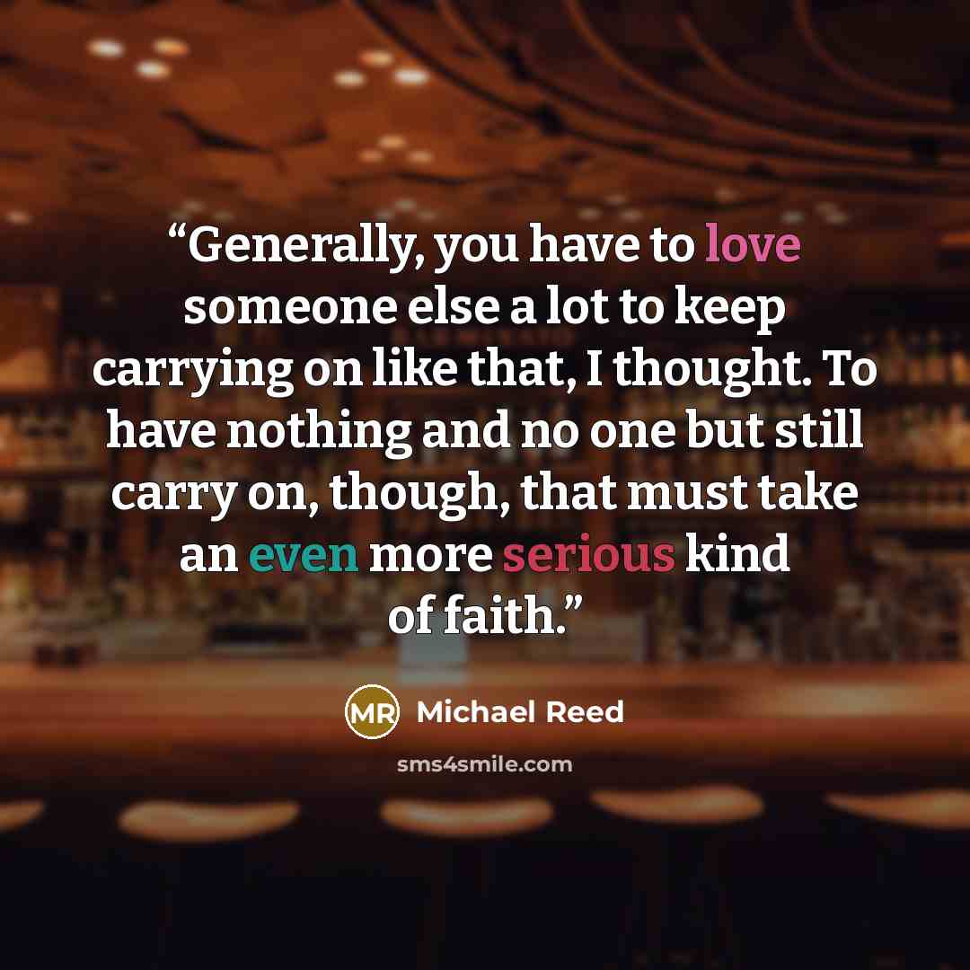 “Generally, you have to love someone else a lot to keep carrying on like that, I thought. To have nothing and no one but still carry on, though, that must take an even more serious kind of faith.” quote by Michael Reed