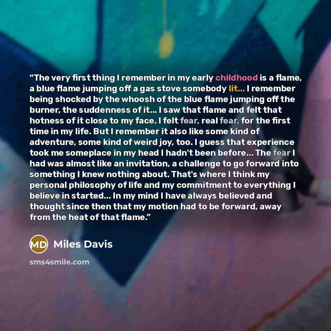 “The very first thing I remember in my early childhood is a flame, a blue flame jumping off a gas stove somebody lit... I remember being shocked by the whoosh of the blue flame jumping off the burner, the suddenness of it... I saw that flame and felt that hotness of it close to my face. I felt…” quote by Miles Davis