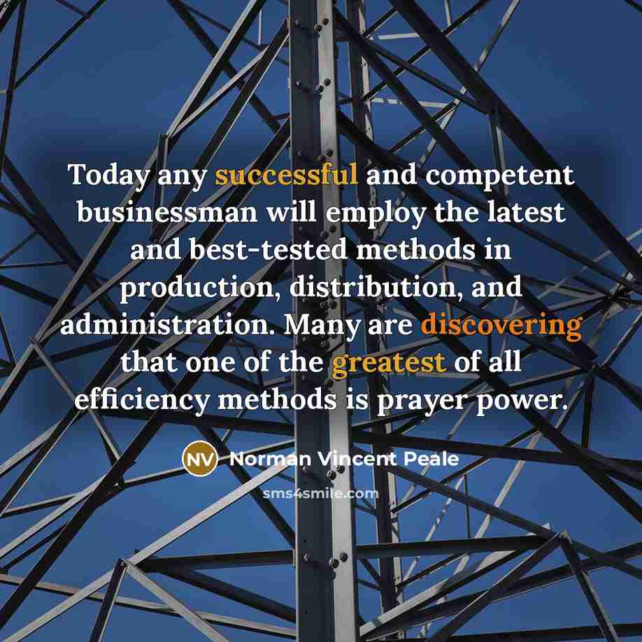 “Today any successful and competent businessman will employ the latest and best-tested methods in production, distribution, and administration. Many are discovering that one of the greatest of all efficiency methods is prayer power.” quote by Norman Vincent Peale
