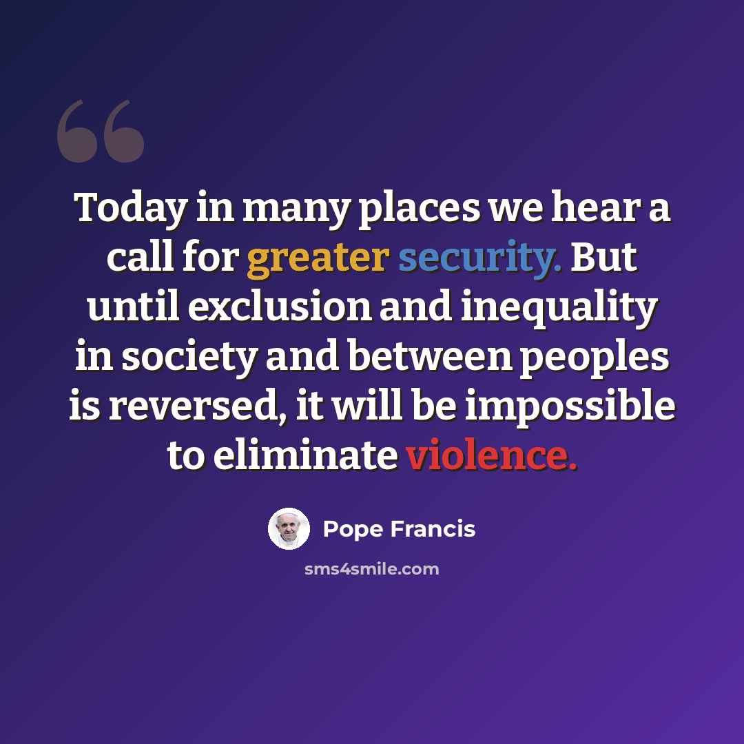 “Today in many places we hear a call for greater security. But until exclusion and inequality in society and between peoples is reversed, it will be impossible to eliminate violence.” quote by Pope Francis