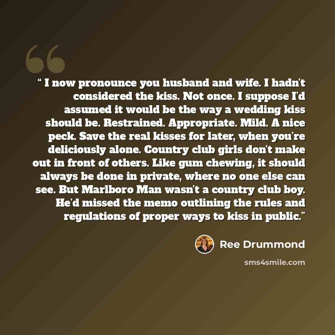 “I now pronounce you husband and wife. I hadn’t considered the kiss. Not once. I suppose I’d assumed it would be the way a wedding kiss should be. Restrained. Appropriate. Mild. A nice peck. Save the real kisses for later, when you’re deliciously alone. Country club girls don’t make out in front of…” quote by Ree Drummond