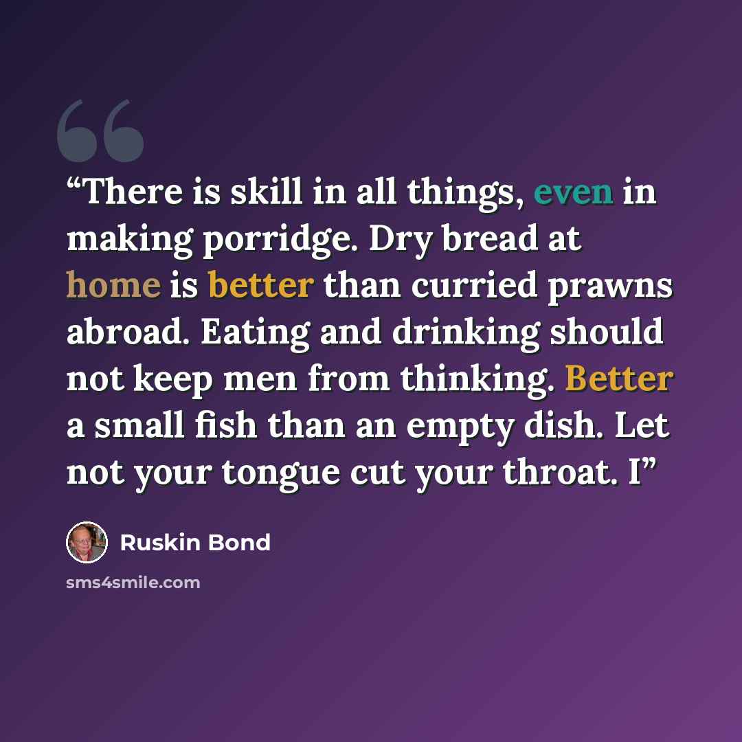 “There is skill in all things, even in making porridge. Dry bread at home is better than curried prawns abroad. Eating and drinking should not keep men from thinking. Better a small fish than an empty dish. Let not your tongue cut your throat. I” quote by Ruskin Bond