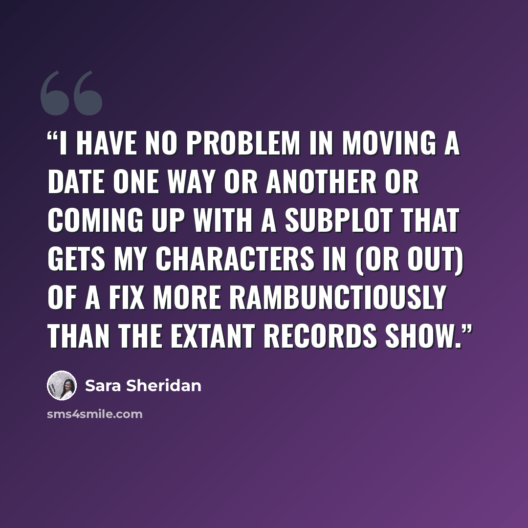 “I have no problem in moving a date one way or another or coming up with a subplot that gets my characters in (or out) of a fix more rambunctiously than the extant records show.” quote by Sara Sheridan