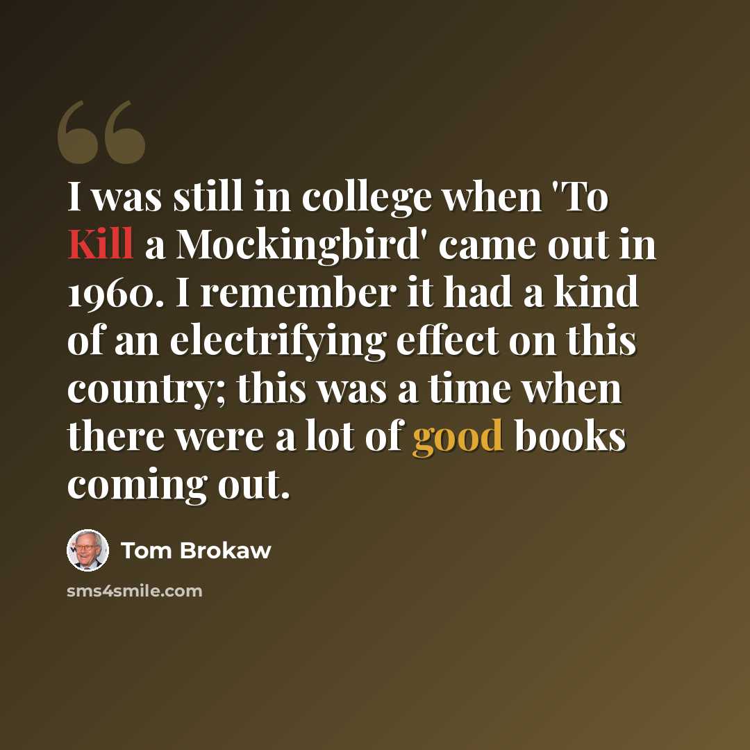 “I was still in college when 'To Kill a Mockingbird' came out in 1960. I remember it had a kind of an electrifying effect on this country; this was a time when there were a lot of good books coming out.” quote by Tom Brokaw