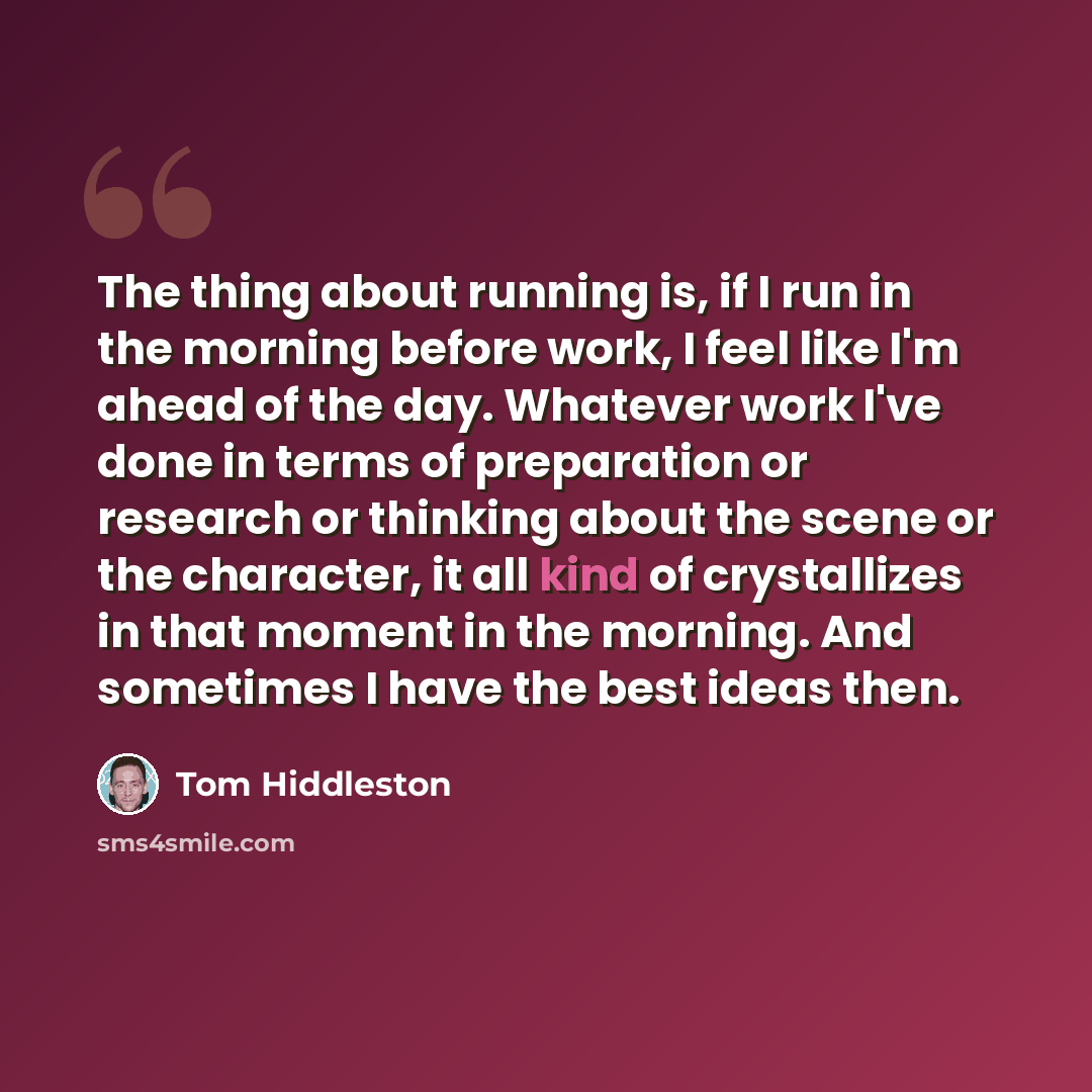“The thing about running is, if I run in the morning before work, I feel like I'm ahead of the day. Whatever work I've done in terms of preparation or research or thinking about the scene or the character, it all kind of crystallizes in that moment in the morning. And sometimes I have the best…” quote by Tom Hiddleston