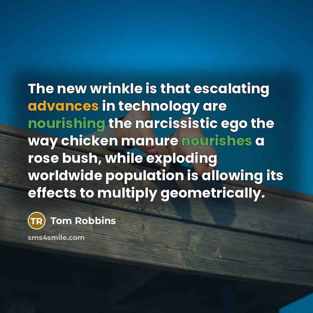 “The new wrinkle is that escalating advances in technology are nourishing the narcissistic ego the way chicken manure nourishes a rose bush, while exploding worldwide population is allowing its effects to multiply geometrically.” quote by Tom Robbins