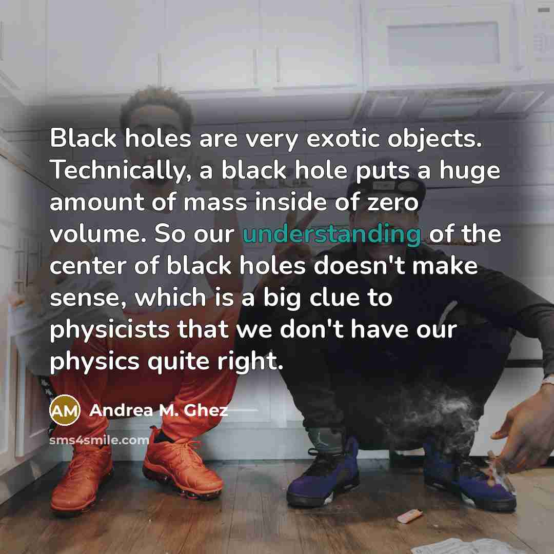 “Black holes are very exotic objects. Technically, a black hole puts a huge amount of mass inside of zero volume. So our understanding of the center of black holes doesn't make sense, which is a big clue to physicists that we don't have our physics quite right.” quote by Andrea M. Ghez