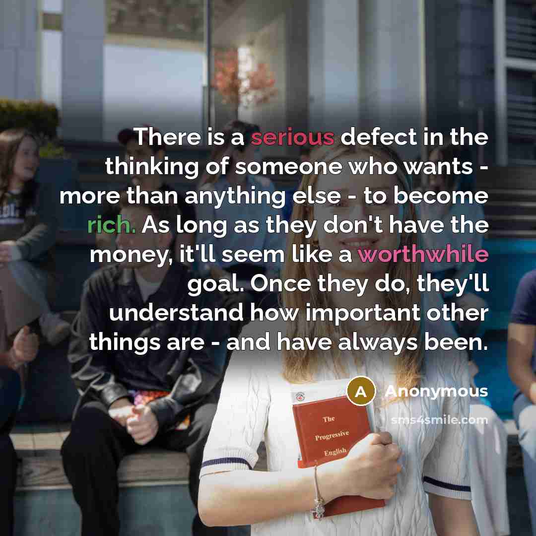 “There is a serious defect in the thinking of someone who wants - more than anything else - to become rich. As long as they don't have the money, it'll seem like a worthwhile goal. Once they do, they'll understand how important other things are - and have always been.” quote by Anonymous