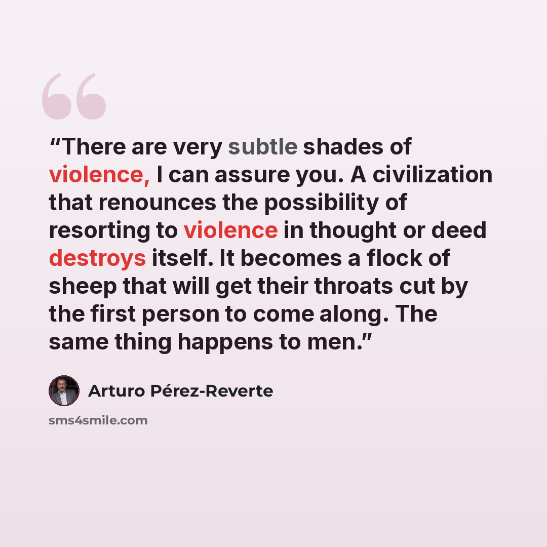 “There are very subtle shades of violence, I can assure you. A civilization that renounces the possibility of resorting to violence in thought or deed destroys itself. It becomes a flock of sheep that will get their throats cut by the first person to come along. The same thing happens to men.” quote by Arturo Pérez-Reverte