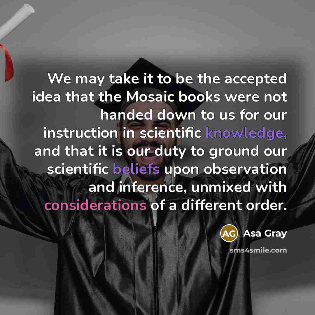 “We may take it to be the accepted idea that the Mosaic books were not handed down to us for our instruction in scientific knowledge, and that it is our duty to ground our scientific beliefs upon observation and inference, unmixed with considerations of a different order.” quote by Asa Gray