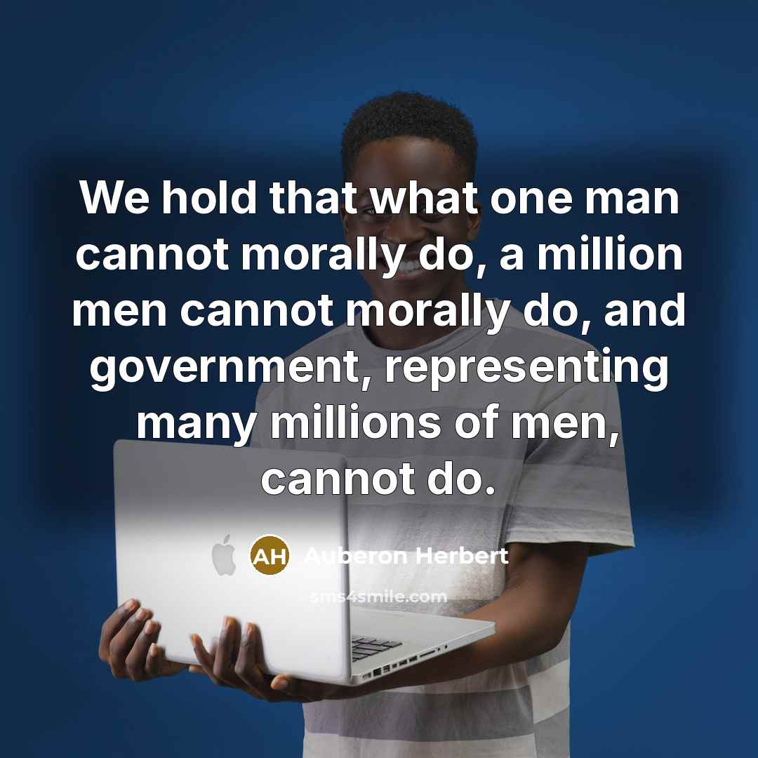 “We hold that what one man cannot morally do, a million men cannot morally do, and government, representing many millions of men, cannot do.” quote by Auberon Herbert