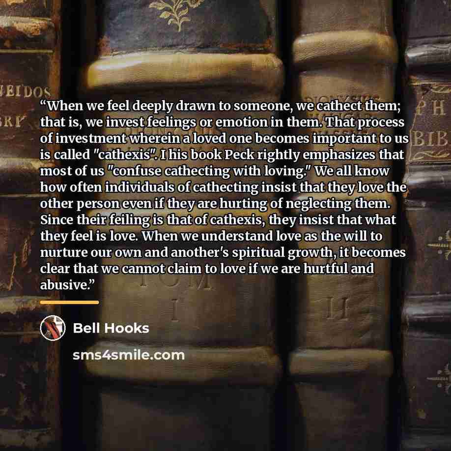 “When we feel deeply drawn to someone, we cathect them; that is, we invest feelings or emotion in them. That process of investment wherein a loved one becomes important to us is called "cathexis". I his book Peck rightly emphasizes that most of us "confuse cathecting with loving." We all know how…” quote by Bell Hooks