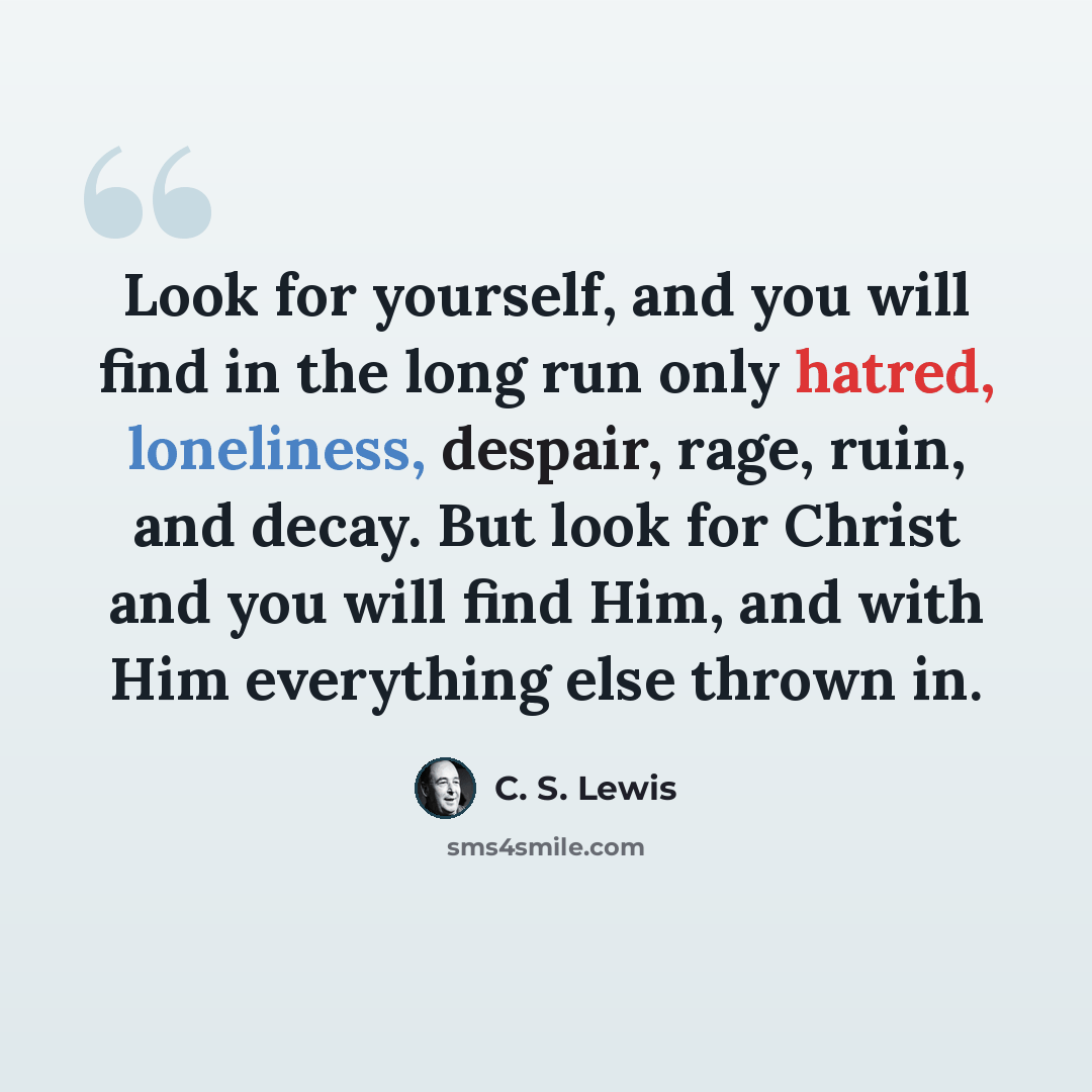 “Look for yourself, and you will find in the long run only hatred, loneliness, despair, rage, ruin, and decay. But look for Christ and you will find Him, and with Him everything else thrown in.” quote by C. S. Lewis