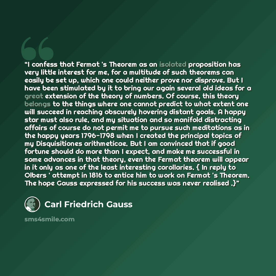 “I confess that Fermat 's Theorem as an isolated proposition has very little interest for me, for a multitude of such theorems can easily be set up, which one could neither prove nor disprove. But I have been stimulated by it to bring our again several old ideas for a great extension of the theory…” quote by Carl Friedrich Gauss