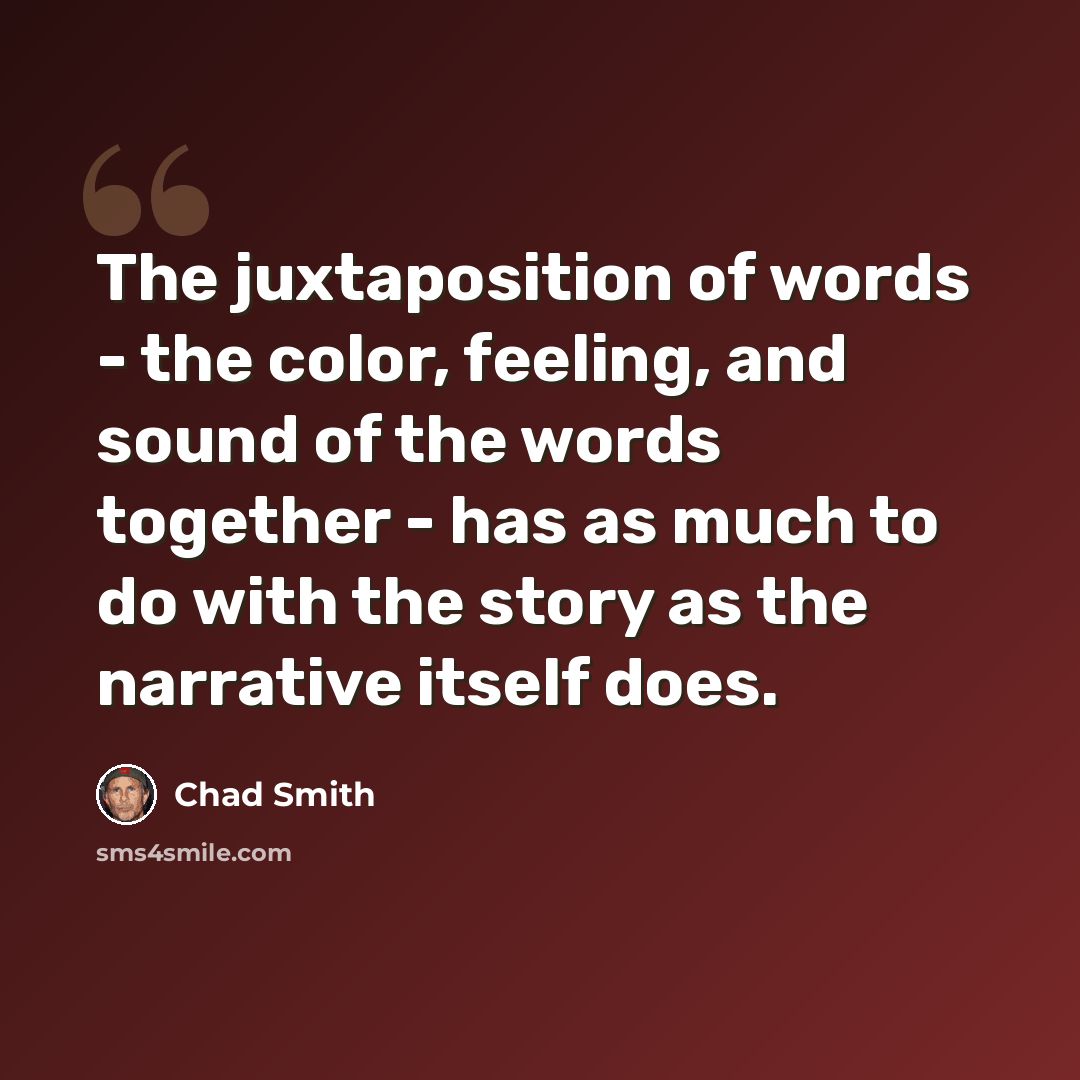 “The juxtaposition of words - the color, feeling, and sound of the words together - has as much to do with the story as the narrative itself does.” quote by Chad Smith