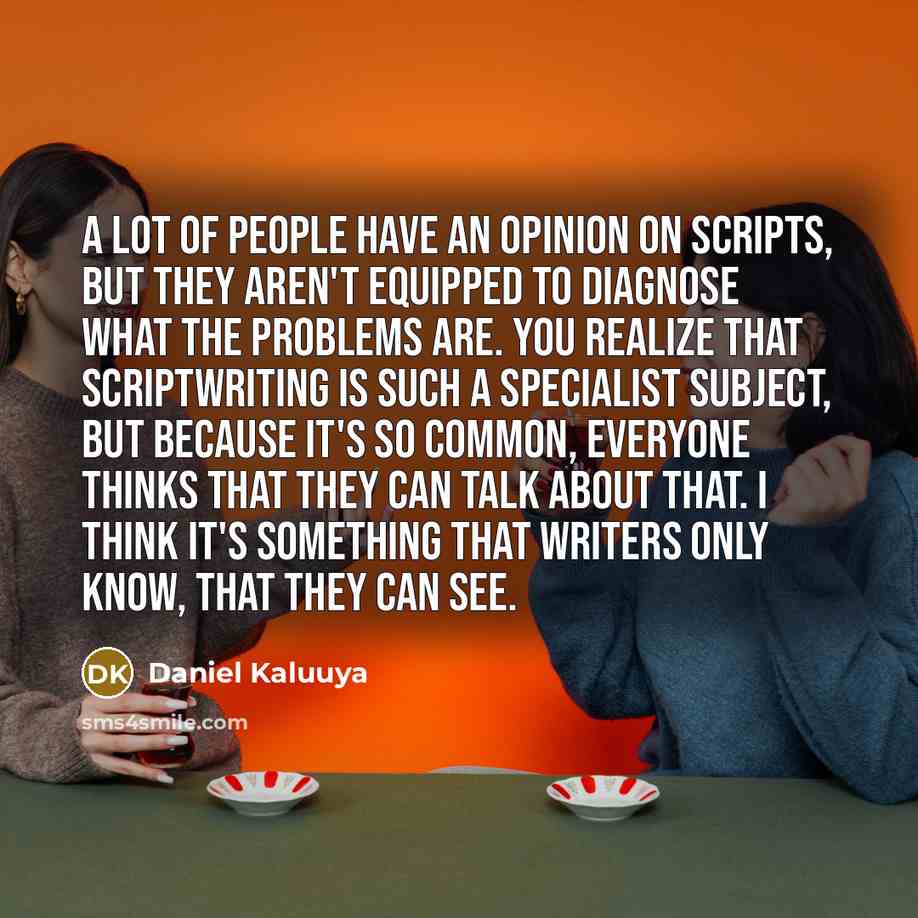 “A lot of people have an opinion on scripts, but they aren't equipped to diagnose what the problems are. You realize that scriptwriting is such a specialist subject, but because it's so common, everyone thinks that they can talk about that. I think it's something that writers only know, that they…” quote by Daniel Kaluuya