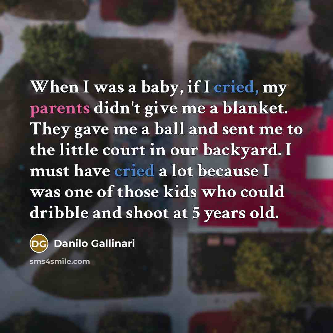 “When I was a baby, if I cried, my parents didn't give me a blanket. They gave me a ball and sent me to the little court in our backyard. I must have cried a lot because I was one of those kids who could dribble and shoot at 5 years old.” quote by Danilo Gallinari